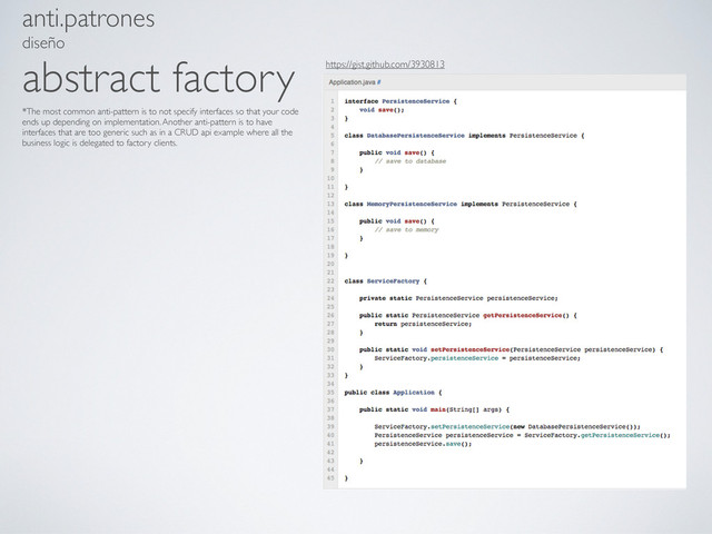 anti.patrones
diseño
abstract factory
*The most common anti-pattern is to not specify interfaces so that your code
ends up depending on implementation. Another anti-pattern is to have
interfaces that are too generic such as in a CRUD api example where all the
business logic is delegated to factory clients.
https://gist.github.com/3930813
