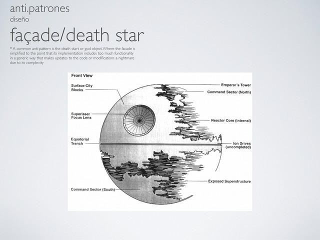 anti.patrones
diseño
façade/death star
* A common anti-pattern is the death start or god object. Where the facade is
simpliﬁed to the point that its implementation includes too much functionality
in a generic way that makes updates to the code or modiﬁcations a nightmare
due to its complexity
