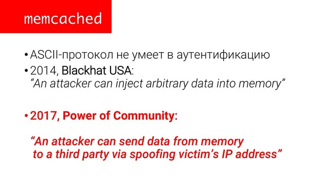 memcached
•ASCII-протокол не умеет в аутентификацию
•2014, Blackhat USA:
“An attacker can inject arbitrary data into memory”
•2017, Power of Community:
“An attacker can send data from memory
to a third party via spoofing victim’s IP address”
