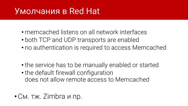 Умолчания в Red Hat
• memcached listens on all network interfaces
• both TCP and UDP transports are enabled
• no authentication is required to access Memcached
• the service has to be manually enabled or started
• the default firewall configuration
does not allow remote access to Memcached
•См. тж. Zimbra и пр.
