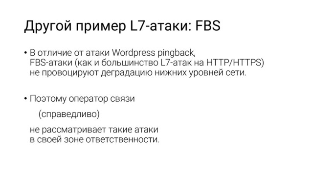 Другой пример L7-атаки: FBS
• В отличие от атаки Wordpress pingback,
FBS-атаки (как и большинство L7-атак на HTTP/HTTPS)
не провоцируют деградацию нижних уровней сети.
• Поэтому оператор связи
(справедливо)
не рассматривает такие атаки
в своей зоне ответственности.
