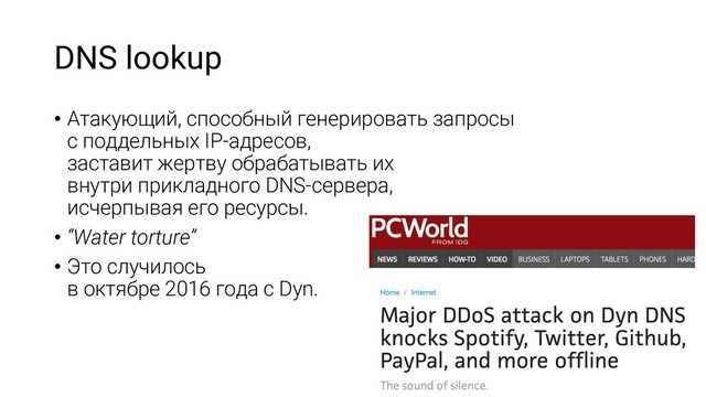 DNS lookup
• Атакующий, способный генерировать запросы
с поддельных IP-адресов,
заставит жертву обрабатывать их
внутри прикладного DNS-сервера,
исчерпывая его ресурсы.
• “Water torture”
• Это случилось
в октябре 2016 года с Dyn.
