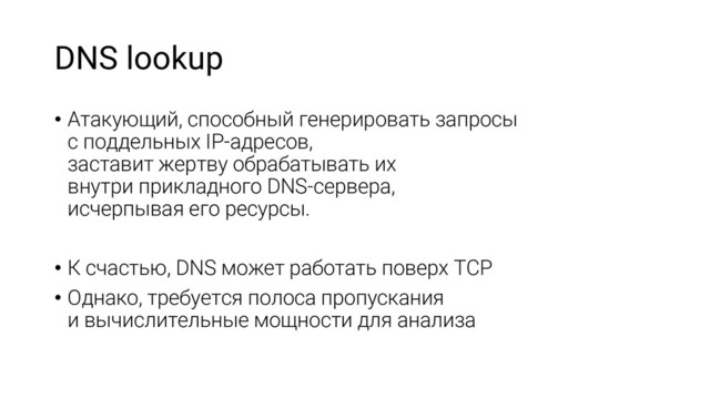 DNS lookup
• Атакующий, способный генерировать запросы
с поддельных IP-адресов,
заставит жертву обрабатывать их
внутри прикладного DNS-сервера,
исчерпывая его ресурсы.
• К счастью, DNS может работать поверх TCP
• Однако, требуется полоса пропускания
и вычислительные мощности для анализа
