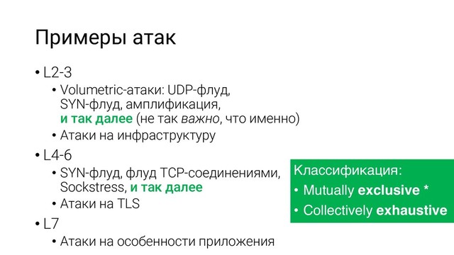 Примеры атак
• L2-3
• Volumetric-атаки: UDP-флуд,
SYN-флуд, амплификация,
и так далее (не так важно, что именно)
• Атаки на инфраструктуру
• L4-6
• SYN-флуд, флуд TCP-соединениями,
Sockstress, и так далее
• Атаки на TLS
• L7
• Атаки на особенности приложения
Классификация:
• Mutually exclusive *
• Collectively exhaustive
