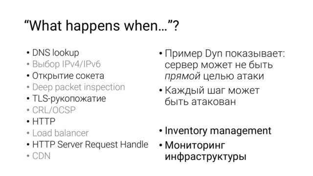 “What happens when…”?
• DNS lookup
• Выбор IPv4/IPv6
• Открытие сокета
• Deep packet inspection
• TLS-рукопожатие
• CRL/OCSP
• HTTP
• Load balancer
• HTTP Server Request Handle
• CDN
• Пример Dyn показывает:
сервер может не быть
прямой целью атаки
• Каждый шаг может
быть атакован
• Inventory management
• Мониторинг
инфраструктуры
