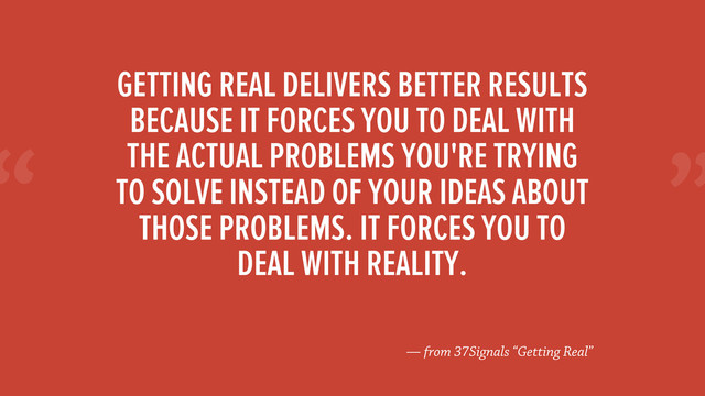 “
— from 37Signals “Getting Real”
GETTING REAL DELIVERS BETTER RESULTS
BECAUSE IT FORCES YOU TO DEAL WITH
THE ACTUAL PROBLEMS YOU'RE TRYING
TO SOLVE INSTEAD OF YOUR IDEAS ABOUT
THOSE PROBLEMS. IT FORCES YOU TO
DEAL WITH REALITY.
