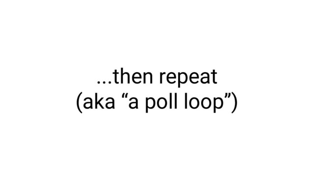 ...then repeat
(aka “a poll loop”)
