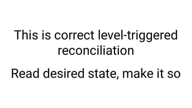 This is correct level-triggered
reconciliation
Read desired state, make it so
