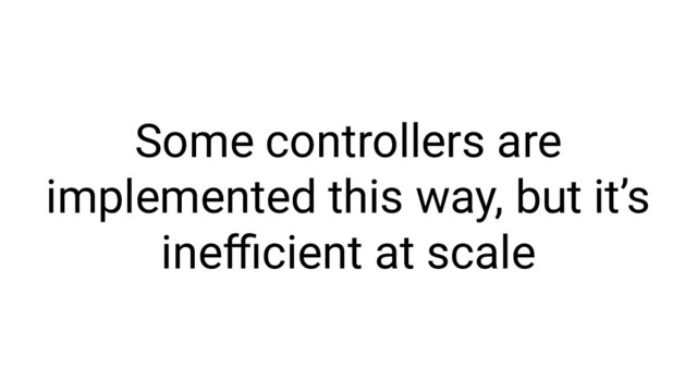 Some controllers are
implemented this way, but it’s
ineﬃcient at scale
