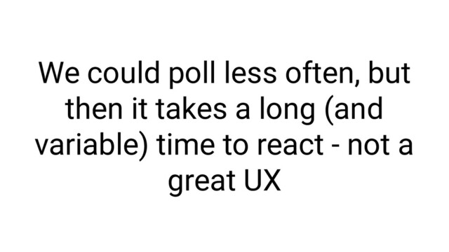 We could poll less often, but
then it takes a long (and
variable) time to react - not a
great UX
