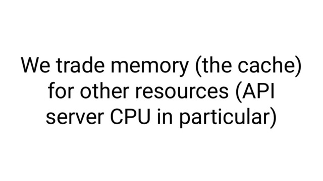 We trade memory (the cache)
for other resources (API
server CPU in particular)

