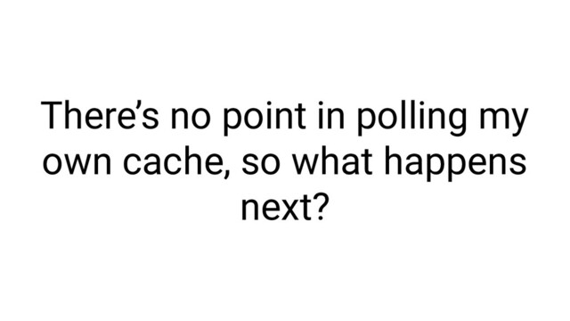 There’s no point in polling my
own cache, so what happens
next?
