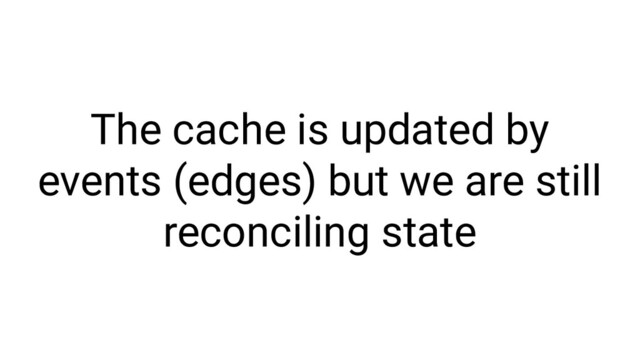 The cache is updated by
events (edges) but we are still
reconciling state
