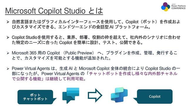 Microsoft Copilot Studio とは
自然言語またはグラフィカルインターフェースを使用して、Copilot（ボット）を作成およ
びカスタマイズできる、エンドツーエンドの会話型 AI プラットフォーム。
Copilot Studioを使用すると、業界、部署、役割の枠を超えて、社内外のシナリオに合わせ
た特定のニーズに合った Copilot を簡単に設計、テスト、公開できる。
➢ Microsoft 365 用の Copilot （Public Preview） へ、プラグインを作成、管理、発行するこ
とで、カスタマイズを可能とする機能が追加された。
➢ Power Virtual Agents は、生成 AI と Microsoft Copilot 全体の統合により Copilot Studio の一
部になったが、Power Virtual Agents の「チャットボットを作成し様々な内外部チャネル
で公開する機能」は継続して利用可能。
ボット
チャットボット
Copilot
