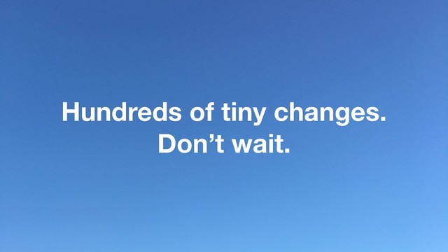 Hundreds of tiny changes.
Don’t wait.
