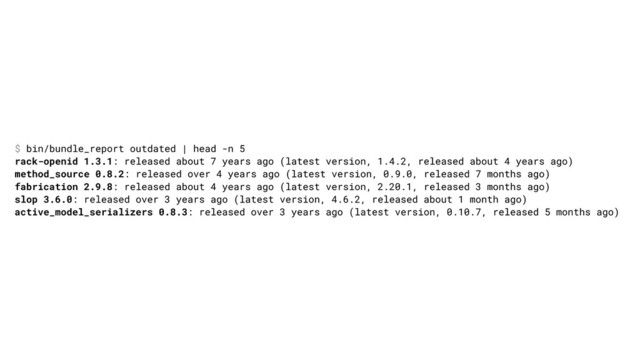 $ bin/bundle_report outdated | head -n 5
rack-openid 1.3.1: released about 7 years ago (latest version, 1.4.2, released about 4 years ago)
method_source 0.8.2: released over 4 years ago (latest version, 0.9.0, released 7 months ago)
fabrication 2.9.8: released about 4 years ago (latest version, 2.20.1, released 3 months ago)
slop 3.6.0: released over 3 years ago (latest version, 4.6.2, released about 1 month ago)
active_model_serializers 0.8.3: released over 3 years ago (latest version, 0.10.7, released 5 months ago)
