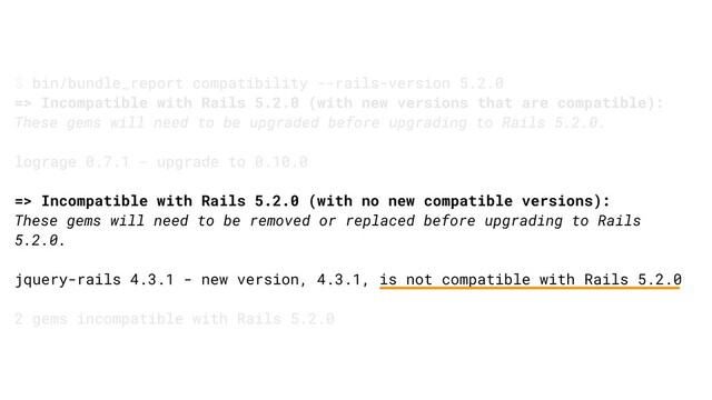 $ bin/bundle_report compatibility --rails-version 5.2.0
=> Incompatible with Rails 5.2.0 (with new versions that are compatible):
These gems will need to be upgraded before upgrading to Rails 5.2.0.
lograge 0.7.1 - upgrade to 0.10.0
=> Incompatible with Rails 5.2.0 (with no new compatible versions):
These gems will need to be removed or replaced before upgrading to Rails
5.2.0.
jquery-rails 4.3.1 - new version, 4.3.1, is not compatible with Rails 5.2.0
2 gems incompatible with Rails 5.2.0
