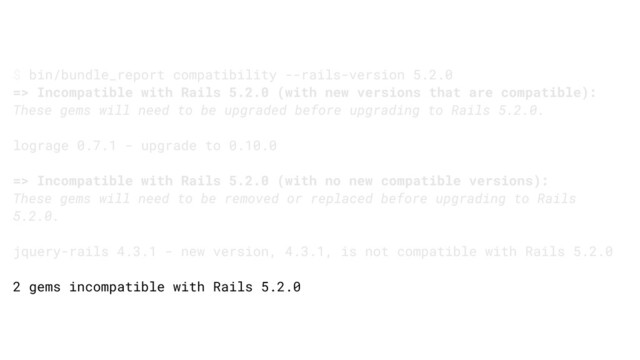 $ bin/bundle_report compatibility --rails-version 5.2.0
=> Incompatible with Rails 5.2.0 (with new versions that are compatible):
These gems will need to be upgraded before upgrading to Rails 5.2.0.
lograge 0.7.1 - upgrade to 0.10.0
=> Incompatible with Rails 5.2.0 (with no new compatible versions):
These gems will need to be removed or replaced before upgrading to Rails
5.2.0.
jquery-rails 4.3.1 - new version, 4.3.1, is not compatible with Rails 5.2.0
2 gems incompatible with Rails 5.2.0
