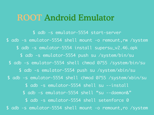 $ adb -s emulator-5554 push su /system/bin/su
$ adb -s emulator-5554 install supersu_v2.46.apk
$ adb -s emulator-5554 shell mount -o remount,rw /system
$ adb -s emulator-5554 start-server
$ adb -s emulator-5554 shell chmod 0755 /system/xbin/su
$ adb -s emulator-5554 shell mount -o remount,ro /system
$ adb -s emulator-5554 shell su --install
$ adb -s emulator-5554 shell chmod 0755 /system/bin/su
$ adb -s emulator-5554 push su /system/xbin/su
$ adb -s emulator-5554 shell “su --daemon&”
$ adb -s emulator-5554 shell setenforce 0
ROOT Android Emulator
