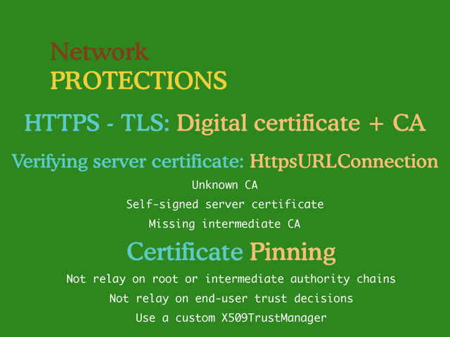 Network
PROTECTIONS
HTTPS - TLS: Digital certificate + CA
Self-signed server certificate
Missing intermediate CA
Unknown CA
Verifying server certificate: HttpsURLConnection
Not relay on end-user trust decisions
Use a custom X509TrustManager
Not relay on root or intermediate authority chains
Certificate Pinning
