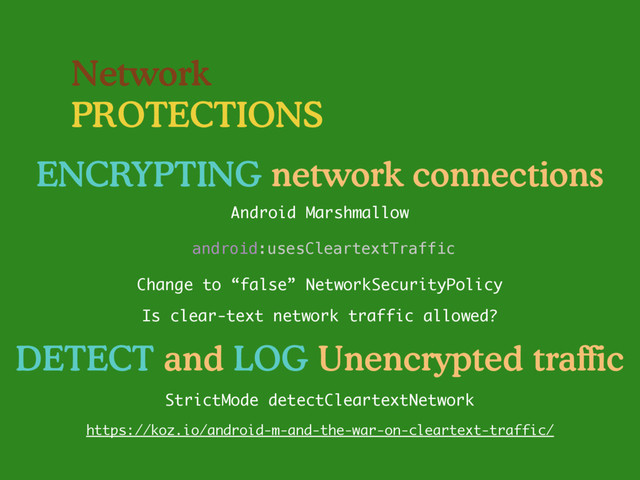 Network
PROTECTIONS
ENCRYPTING network connections
Change to “false” NetworkSecurityPolicy
Is clear-text network traffic allowed?
Android Marshmallow
StrictMode detectCleartextNetwork
DETECT and LOG Unencrypted traffic
android:usesCleartextTraffic
https://koz.io/android-m-and-the-war-on-cleartext-traffic/
