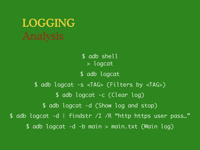 LOGGING
Analysis
$ adb logcat -s  (Filters by )
$ adb shell
> logcat
$ adb logcat
$ adb logcat -c (Clear log)
$ adb logcat -d (Show log and stop)
$ adb logcat -d | findstr /I /R “http https user pass…”
$ adb logcat -d -b main > main.txt (Main log)
