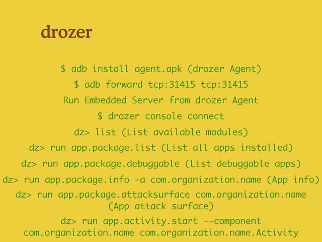 drozer
$ drozer console connect
Run Embedded Server from drozer Agent
$ adb forward tcp:31415 tcp:31415
$ adb install agent.apk (drozer Agent)
dz> run app.package.debuggable (List debuggable apps)
dz> run app.activity.start --component
com.organization.name com.organization.name.Activity
dz> run app.package.info -a com.organization.name (App info)
dz> list (List available modules)
dz> run app.package.list (List all apps installed)
dz> run app.package.attacksurface com.organization.name
(App attack surface)
