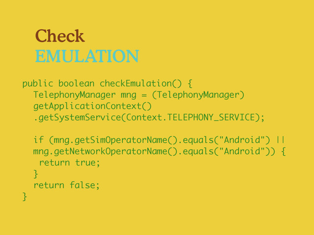 Check
EMULATION
public boolean checkEmulation() {
TelephonyManager mng = (TelephonyManager)
getApplicationContext()
.getSystemService(Context.TELEPHONY_SERVICE);
if (mng.getSimOperatorName().equals("Android") ||
mng.getNetworkOperatorName().equals("Android")) {
return true;
}
return false;
}
