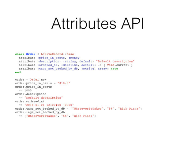 Attributes API
class Order < ActiveRecord::Base
attribute :price_in_cents, :money
attribute :description, :string, default: "Default description"
attribute :ordered_at, :datetime, default: -> { Time.current }
attribute :tags_not_backed_by_db, :string, array: true
end
order = Order.new
order.price_in_cents = "$10.0"
order.price_in_cents
=> 1000
order.description
=> "Default description"
order.ordered_at
=> "2016-01-01 12:00:00 +0200"
order.tags_not_backed_by_db = ["WhateverItTakes", "5%", "Rich Piana"]
order.tags_not_backed_by_db
=> ["WhateverItTakes", "5%", "Rich Piana"]
