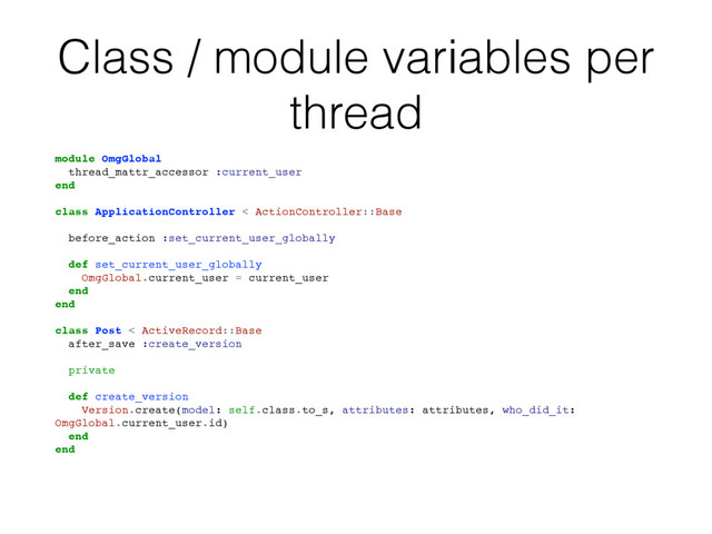 Class / module variables per
thread
module OmgGlobal
thread_mattr_accessor :current_user
end
class ApplicationController < ActionController::Base
# Please, don't do it in real code!
before_action :set_current_user_globally
def set_current_user_globally
OmgGlobal.current_user = current_user
end
end
class Post < ActiveRecord::Base
after_save :create_version
private
def create_version
Version.create(model: self.class.to_s, attributes: attributes, who_did_it:
OmgGlobal.current_user.id)
end
end

