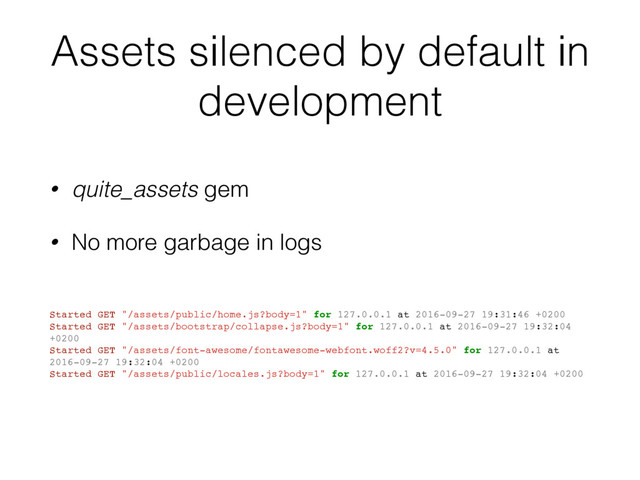 Assets silenced by default in
development
• quite_assets gem
• No more garbage in logs
Started GET "/assets/public/home.js?body=1" for 127.0.0.1 at 2016-09-27 19:31:46 +0200
Started GET "/assets/bootstrap/collapse.js?body=1" for 127.0.0.1 at 2016-09-27 19:32:04
+0200
Started GET "/assets/font-awesome/fontawesome-webfont.woff2?v=4.5.0" for 127.0.0.1 at
2016-09-27 19:32:04 +0200
Started GET "/assets/public/locales.js?body=1" for 127.0.0.1 at 2016-09-27 19:32:04 +0200
