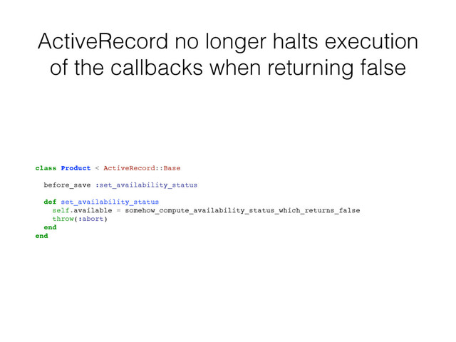 ActiveRecord no longer halts execution
of the callbacks when returning false
class Product < ActiveRecord::Base
before_save :set_availability_status
def set_availability_status
self.available = somehow_compute_availability_status_which_returns_false
throw(:abort)
end
end
