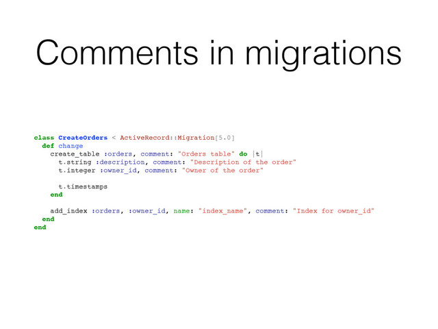Comments in migrations
class CreateOrders < ActiveRecord::Migration[5.0]
def change
create_table :orders, comment: "Orders table" do |t|
t.string :description, comment: "Description of the order"
t.integer :owner_id, comment: "Owner of the order"
t.timestamps
end
add_index :orders, :owner_id, name: "index_name", comment: "Index for owner_id"
end
end

