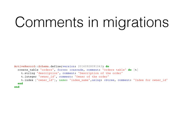 Comments in migrations
ActiveRecord::Schema.define(version: 20160928091043) do
create_table "orders", force: :cascade, comment: "Orders table" do |t|
t.string "description", comment: "Description of the order"
t.integer "owner_id", comment: "Owner of the order"
t.index ["owner_id"], name: "index_name",using: :btree, comment: "Index for owner_id"
end
end
