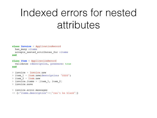 Indexed errors for nested
attributes
class Invoice < ApplicationRecord
has_many :items
accepts_nested_attributes_for :items
end
class Item < ApplicationRecord
validates :description, presence: true
end
> invoice = Invoice.new
> item_1 = Item.new(description: "$$$$")
> item_2 = Item.new
> invoice.items = [item_1, item_2]
> invoice.save
> invoice.error.messages
=> {:"items.description"=>["can't be blank"]}
