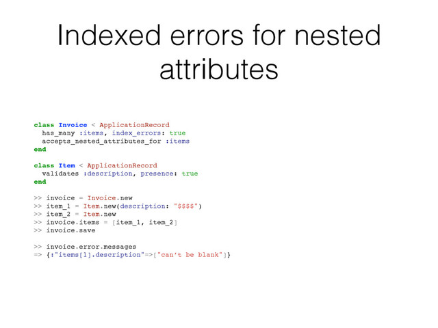Indexed errors for nested
attributes
class Invoice < ApplicationRecord
has_many :items, index_errors: true
accepts_nested_attributes_for :items
end
class Item < ApplicationRecord
validates :description, presence: true
end
>> invoice = Invoice.new
>> item_1 = Item.new(description: "$$$$")
>> item_2 = Item.new
>> invoice.items = [item_1, item_2]
>> invoice.save
>> invoice.error.messages
=> {:"items[1].description"=>["can’t be blank"]}
