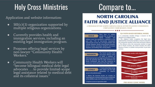 Holy Cross Ministries Compare to...
Application and website information:
●
501(c)(3) organization supported by
multiple religious organizations.
●
Currently provides health and
immigration services, including an
existing legal immigration program.
●
Proposes oﬀering legal services by
non-lawyer “Community Health
Workers.”
●
Community Health Workers will
“become bilingual medical debt legal
advocates . . . to provide limited-scope
legal assistance related to medical debt
and its collateral issues.”
