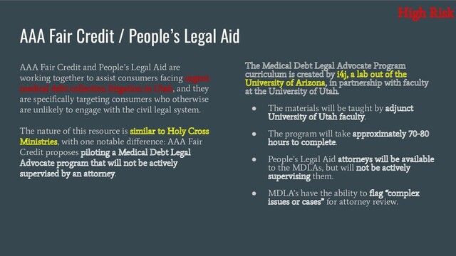AAA Fair Credit / People’s Legal Aid
AAA Fair Credit and People’s Legal Aid are
working together to assist consumers facing urgent
medical debt collection litigation in Utah, and they
are speciﬁcally targeting consumers who otherwise
are unlikely to engage with the civil legal system.
The nature of this resource is similar to Holy Cross
Ministries, with one notable diﬀerence: AAA Fair
Credit proposes piloting a Medical Debt Legal
Advocate program that will not be actively
supervised by an attorney.
The Medical Debt Legal Advocate Program
curriculum is created by i4j, a lab out of the
University of Arizona, in partnership with faculty
at the University of Utah.
●
The materials will be taught by adjunct
University of Utah faculty.
●
The program will take approximately 70-80
hours to complete.
●
People’s Legal Aid attorneys will be available
to the MDLAs, but will not be actively
supervising them.
●
MDLA’s have the ability to ﬂag “complex
issues or cases” for attorney review.
High Risk
