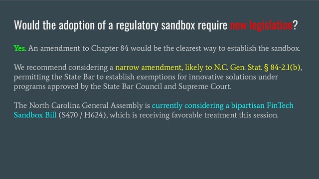 Yes. An amendment to Chapter 84 would be the clearest way to establish the sandbox.
We recommend considering a narrow amendment, likely to N.C. Gen. Stat.
§
84-2.1(b),
permitting the State Bar to establish exemptions for innovative solutions under
programs approved by the State Bar Council and Supreme Court.
The North Carolina General Assembly is currently considering a bipartisan FinTech
Sandbox Bill (S470 / H624), which is receiving favorable treatment this session.
Would the adoption of a regulatory sandbox require new legislation?
