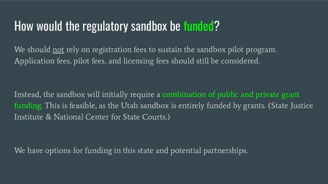 How would the regulatory sandbox be funded?
We should not rely on registration fees to sustain the sandbox pilot program.
Application fees, pilot fees, and licensing fees should still be considered.
Instead, the sandbox will initially require a combination of public and private grant
funding. This is feasible, as the Utah sandbox is entirely funded by grants. (State Justice
Institute & National Center for State Courts.)
We have options for funding in this state and potential partnerships.
