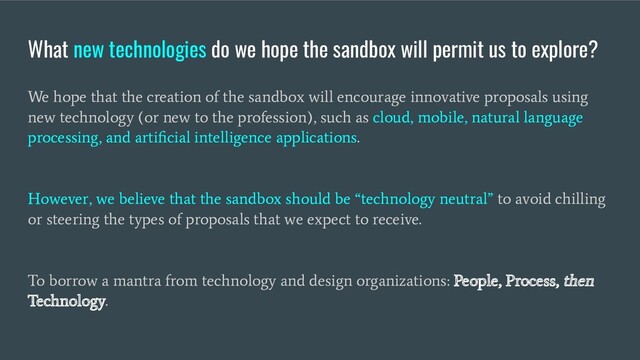 What new technologies do we hope the sandbox will permit us to explore?
We hope that the creation of the sandbox will encourage innovative proposals using
new technology (or new to the profession), such as cloud, mobile, natural language
processing, and artiﬁcial intelligence applications.
However, we believe that the sandbox should be “technology neutral” to avoid chilling
or steering the types of proposals that we expect to receive.
To borrow a mantra from technology and design organizations: People, Process, then
Technology.
