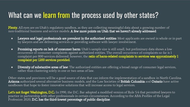 What can we learn from the process used by other states?
Plenty. All eyes are on Utah’s regulatory sandbox, as they are collecting meaningful data about a growing number of
non-traditional business and service models. A few more points on Utah that we haven’t already addressed:
●
Lawyers and legal professionals are prevalent in the authorized entities: Most applicants are owned in whole or in part
by lawyers and are delivering services or providing software with lawyer involvement.
●
Promising reports on lack of consumer harm: Utah’s sample size is still small, but preliminary data shows a low
occurrence of consumer complaints against authorized entities. The overall occurrence of complaints so far is 1
complaint per 800 services delivered; however, the ratio of harm-related complaints to services was approximately 1
complaint per 1200 services provided.
●
Diversity of substantive areas of law: The authorized entities are oﬀering a broad range of consumer legal services,
rather than clustering solely in one or two areas of law.
Other states and provinces will be a good source of data that can inform the implementation of a sandbox in North Carolina.
Arizona authorized several alternative business models, and the Law Societies of British Columbia and Ontario have active
sandboxes that hope to foster innovative solutions that will increase access to legal services.
Let’s not forget Washington, D.C.: In 1990, the D.C. Bar adopted a modiﬁed version of Rule 5.4 that permitted lawyers to
practice in partnership with other professionals in certain circumstances. According to the ABA Proﬁles of the Legal
Profession 2020, D.C. has the third-lowest percentage of public discipline.
