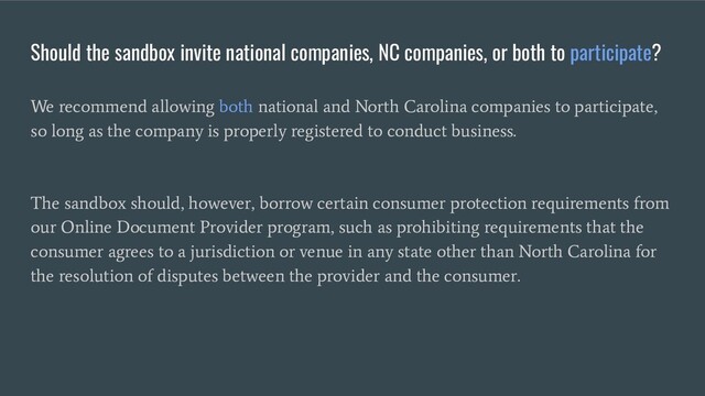 Should the sandbox invite national companies, NC companies, or both to participate?
We recommend allowing both national and North Carolina companies to participate,
so long as the company is properly registered to conduct business.
The sandbox should, however, borrow certain consumer protection requirements from
our Online Document Provider program, such as prohibiting requirements that the
consumer agrees to a jurisdiction or venue in any state other than North Carolina for
the resolution of disputes between the provider and the consumer.
