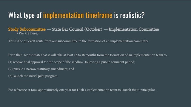 What type of implementation timeframe is realistic?
This is the quickest route from our subcommittee to the formation of an implementation committee.
Even then, we estimate that it will take at least 12 to 18 months from the formation of an implementation team to:
(1) receive ﬁnal approval for the scope of the sandbox, following a public comment period;
(2) pursue a narrow statutory amendment; and
(3) launch the initial pilot program.
For reference, it took approximately one year for Utah’s implementation team to launch their initial pilot.
Study Subcommittee
→
State Bar Council (October)
→
Implementation Committee
(We are here)
