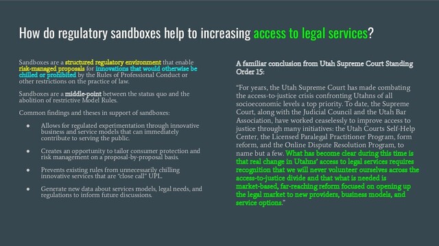 How do regulatory sandboxes help to increasing access to legal services?
Sandboxes are a structured regulatory environment that enable
risk-managed proposals for innovations that would otherwise be
chilled or prohibited by the Rules of Professional Conduct or
other restrictions on the practice of law.
Sandboxes are a middle-point between the status quo and the
abolition of restrictive Model Rules.
Common ﬁndings and theses in support of sandboxes:
●
Allows for regulated experimentation through innovative
business and service models that can immediately
contribute to serving the public.
●
Creates an opportunity to tailor consumer protection and
risk management on a proposal-by-proposal basis.
●
Prevents existing rules from unnecessarily chilling
innovative services that are “close call” UPL.
●
Generate new data about services models, legal needs, and
regulations to inform future discussions.
A familiar conclusion from Utah Supreme Court Standing
Order 15:
“For years, the Utah Supreme Court has made combating
the access-to-justice crisis confronting Utahns of all
socioeconomic levels a top priority. To date, the Supreme
Court, along with the Judicial Council and the Utah Bar
Association, have worked ceaselessly to improve access to
justice through many initiatives: the Utah Courts Self-Help
Center, the Licensed Paralegal Practitioner Program, form
reform, and the Online Dispute Resolution Program, to
name but a few. What has become clear during this time is
that real change in Utahns’ access to legal services requires
recognition that we will never volunteer ourselves across the
access-to-justice divide and that what is needed is
market-based, far-reaching reform focused on opening up
the legal market to new providers, business models, and
service options.”
