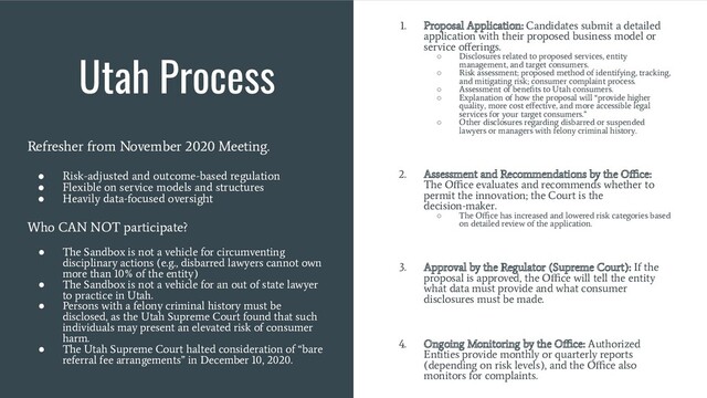 Utah Process
Refresher from November 2020 Meeting.
●
Risk-adjusted and outcome-based regulation
●
Flexible on service models and structures
●
Heavily data-focused oversight
Who CAN NOT participate?
●
The Sandbox is not a vehicle for circumventing
disciplinary actions (e.g., disbarred lawyers cannot own
more than 10% of the entity)
●
The Sandbox is not a vehicle for an out of state lawyer
to practice in Utah.
●
Persons with a felony criminal history must be
disclosed, as the Utah Supreme Court found that such
individuals may present an elevated risk of consumer
harm.
●
The Utah Supreme Court halted consideration of “bare
referral fee arrangements” in December 10, 2020.
1. Proposal Application: Candidates submit a detailed
application with their proposed business model or
service oﬀerings.
○
Disclosures related to proposed services, entity
management, and target consumers.
○
Risk assessment; proposed method of identifying, tracking,
and mitigating risk; consumer complaint process.
○
Assessment of beneﬁts to Utah consumers.
○
Explanation of how the proposal will “provide higher
quality, more cost eﬀective, and more accessible legal
services for your target consumers.”
○
Other disclosures regarding disbarred or suspended
lawyers or managers with felony criminal history.
2. Assessment and Recommendations by the Oﬃce:
The Oﬃce evaluates and recommends whether to
permit the innovation; the Court is the
decision-maker.
○
The Oﬃce has increased and lowered risk categories based
on detailed review of the application.
3. Approval by the Regulator (Supreme Court): If the
proposal is approved, the Oﬃce will tell the entity
what data must provide and what consumer
disclosures must be made.
4. Ongoing Monitoring by the Oﬃce: Authorized
Entities provide monthly or quarterly reports
(depending on risk levels), and the Oﬃce also
monitors for complaints.
