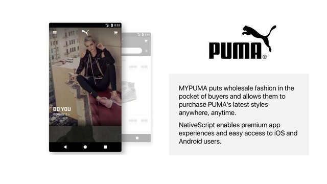MYPUMA puts wholesale fashion in the
pocket of buyers and allows them to
purchase PUMA's latest styles
anywhere, anytime.
NativeScript enables premium app
experiences and easy access to iOS and
Android users.
