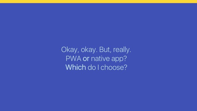 Okay, okay. But, really.
PWA or native app?
Which do I choose?
