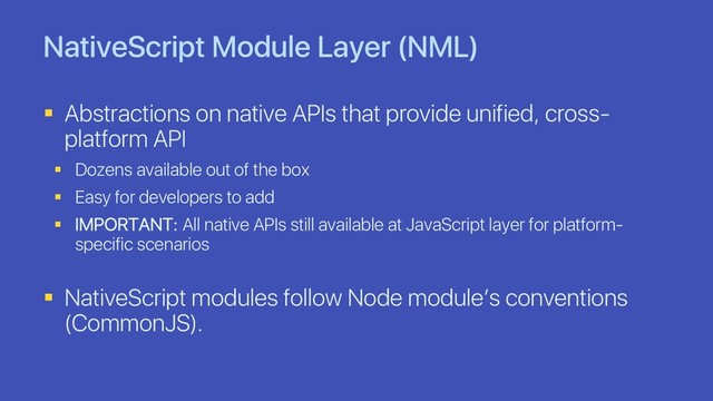 NativeScript Module Layer (NML)
§ Abstractions on native APIs that provide unified, cross-
platform API
§ Dozens available out of the box
§ Easy for developers to add
§ IMPORTANT: All native APIs still available at JavaScript layer for platform-
specific scenarios
§ NativeScript modules follow Node module’s conventions
(CommonJS).
