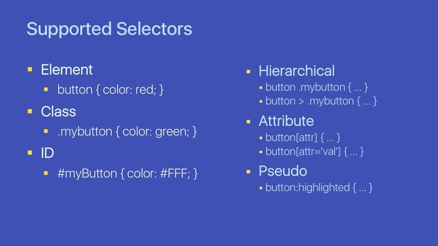 Supported Selectors
§ Element
§ button { color: red; }
§ Class
§ .mybutton { color: green; }
§ ID
§ #myButton { color: #FFF; }
§ Hierarchical
§ button .mybutton { … }
§ button > .mybutton { … }
§ Attribute
§ button[attr] { … }
§ button[attr='val'] { … }
§ Pseudo
§ button:highlighted { … }
